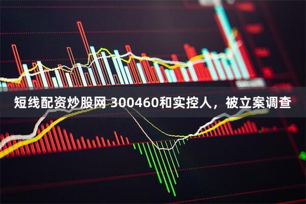 短线配资炒股网 300460和实控人，被立案调查