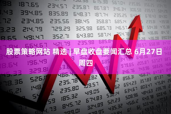 股票策略网站 精选 | 早盘收盘要闻汇总 6月27日 周四