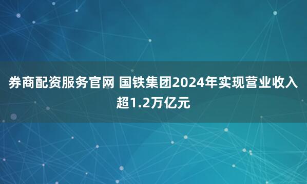 券商配资服务官网 国铁集团2024年实现营业收入超1.2万亿元