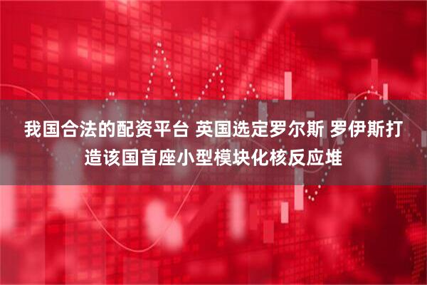 我国合法的配资平台 英国选定罗尔斯 罗伊斯打造该国首座小型模块化核反应堆