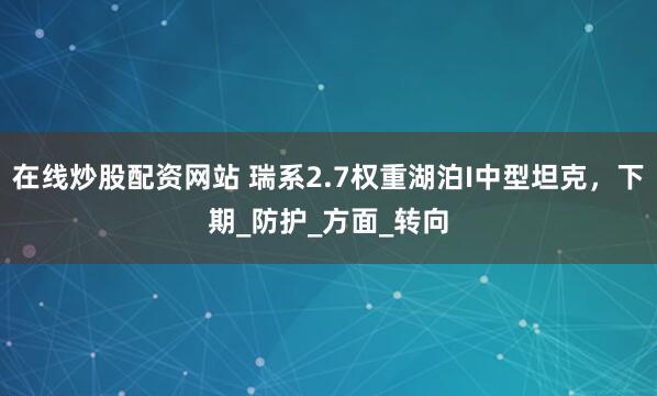 在线炒股配资网站 瑞系2.7权重湖泊I中型坦克，下期_防护_方面_转向