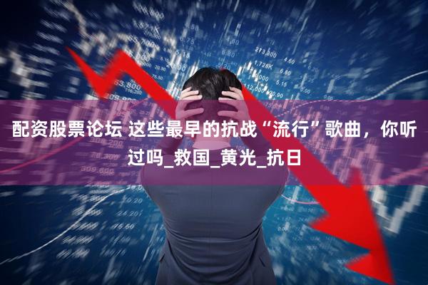 配资股票论坛 这些最早的抗战“流行”歌曲，你听过吗_救国_黄光_抗日