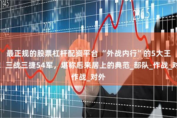 最正规的股票杠杆配资平台 “外战内行”的5大王牌！三战三捷54军，堪称后来居上的典范_部队_作战_对外