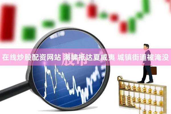 在线炒股配资网站 海啸抵达夏威夷 城镇街道被淹没