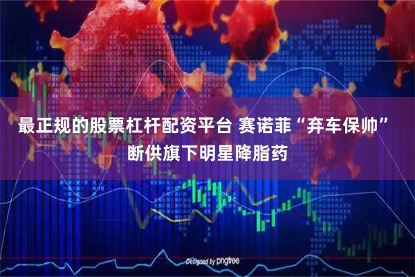最正规的股票杠杆配资平台 赛诺菲“弃车保帅” 断供旗下明星降脂药