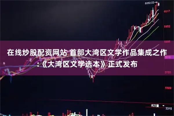 在线炒股配资网站 首部大湾区文学作品集成之作:《大湾区文学选本》正式发布