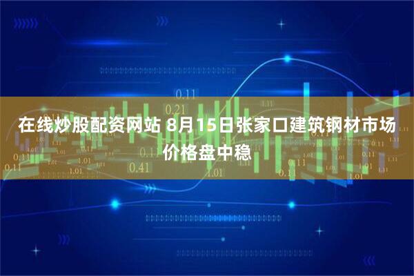 在线炒股配资网站 8月15日张家口建筑钢材市场价格盘中稳