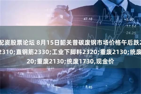 配资股票论坛 8月15日韶关普碳废钢市场价格午后跌20：钢筋压块2310;直钢筋2330;工业下脚料2320;重废2130;统废1730,现金价