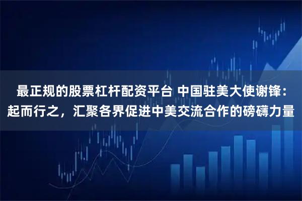 最正规的股票杠杆配资平台 中国驻美大使谢锋：起而行之，汇聚各界促进中美交流合作的磅礴力量